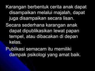 Karangan berbentuk cerita anak dapat
 disampaikan melalui majalah, dapat
 juga disampaikan secara lisan.
Secara sederhana karangan anak
 dapat dipublikasikan lewat papan
 tempel, atau dibacakan di depan
 kelas.
Publikasi semacam itu memiliki
 dampak psikologi yang amat baik.
 