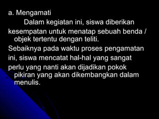 a. Mengamati
       Dalam kegiatan ini, siswa diberikan
kesempatan untuk menatap sebuah benda /
  objek tertentu dengan teliti.
Sebaiknya pada waktu proses pengamatan
ini, siswa mencatat hal-hal yang sangat
perlu yang nanti akan dijadikan pokok
  pikiran yang akan dikembangkan dalam
  menulis.
 