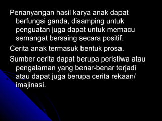 Penanyangan hasil karya anak dapat
 berfungsi ganda, disamping untuk
 penguatan juga dapat untuk memacu
 semangat bersaing secara positif.
Cerita anak termasuk bentuk prosa.
Sumber cerita dapat berupa peristiwa atau
 pengalaman yang benar-benar terjadi
 atau dapat juga berupa cerita rekaan/
 imajinasi.
 
