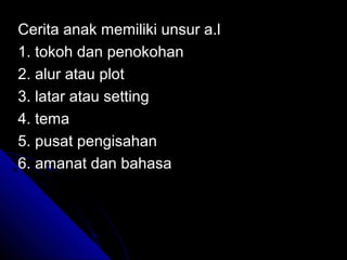 Cerita anak memiliki unsur a.l
1. tokoh dan penokohan
2. alur atau plot
3. latar atau setting
4. tema
5. pusat pengisahan
6. amanat dan bahasa
 