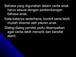 Bahasa yang digunakan dalam cerita anak
  harus sesuai dengan perkembangan
  bahasa anak.
Kata-katanya sederhana, konkrit serta lebih
  mudah dicerna oleh pikiran anak.
Dialog-dialog pendek perlu disampaikan
  agar cerita lebih menarik dan bersifat
  alami.
 