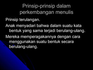 Prinsip-prinsip dalam
       perkembangan menulis
Prinsip terulangan.
Anak menyadari bahwa dalam suatu kata
  bentuk yang sama terjadi berulang-ulang.
Mereka memperagakannya dengan cara
  menggunakan suatu bentuk secara
  berulang-ulang.
 