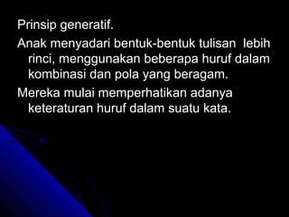 Prinsip generatif.
Anak menyadari bentuk-bentuk tulisan lebih
  rinci, menggunakan beberapa huruf dalam
  kombinasi dan pola yang beragam.
Mereka mulai memperhatikan adanya
  keteraturan huruf dalam suatu kata.
 