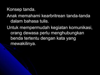 Konsep tanda.
Anak memahami kearbritrean tanda-tanda
 dalam bahasa tulis.
Untuk mempermudah kegiatan komunikasi,
 orang dewasa perlu menghubungkan
 benda tertentu dengan kata yang
 mewakilinya.
 