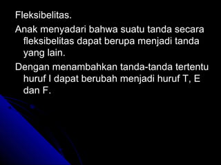 Fleksibelitas.
Anak menyadari bahwa suatu tanda secara
  fleksibelitas dapat berupa menjadi tanda
  yang lain.
Dengan menambahkan tanda-tanda tertentu
  huruf I dapat berubah menjadi huruf T, E
  dan F.
 