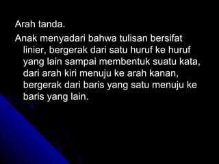 Arah tanda.
Anak menyadari bahwa tulisan bersifat
  linier, bergerak dari satu huruf ke huruf
  yang lain sampai membentuk suatu kata,
  dari arah kiri menuju ke arah kanan,
  bergerak dari baris yang satu menuju ke
  baris yang lain.
 