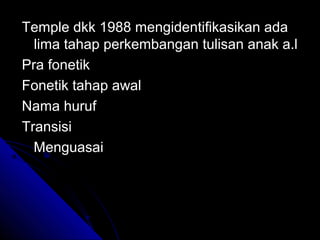 Temple dkk 1988 mengidentifikasikan ada
  lima tahap perkembangan tulisan anak a.l
Pra fonetik
Fonetik tahap awal
Nama huruf
Transisi
  Menguasai
 