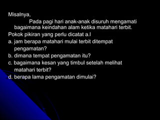 Misalnya,
         Pada pagi hari anak-anak disuruh mengamati
   bagaimana keindahan alam ketika matahari terbit.
Pokok pikiran yang perlu dicatat a.l
a. jam berapa matahari mulai terbit ditempat
   pengamatan?
b. dimana tempat pengamatan itu?
c. bagaimana kesan yang timbul setelah melihat
   matahari terbit?
d. berapa lama pengamatan dimulai?
 