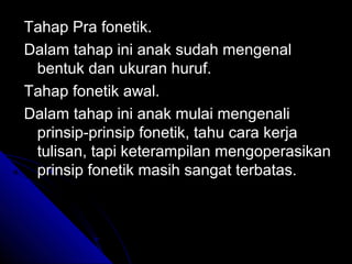 Tahap Pra fonetik.
Dalam tahap ini anak sudah mengenal
 bentuk dan ukuran huruf.
Tahap fonetik awal.
Dalam tahap ini anak mulai mengenali
 prinsip-prinsip fonetik, tahu cara kerja
 tulisan, tapi keterampilan mengoperasikan
 prinsip fonetik masih sangat terbatas.
 