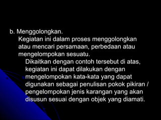 b. Menggolongkan.
   Kegiatan ini dalam proses menggolongkan
   atau mencari persamaan, perbedaan atau
   mengelompokan sesuatu.
      Dikaitkan dengan contoh tersebut di atas,
      kegiatan ini dapat dilakukan dengan
      mengelompokan kata-kata yang dapat
      digunakan sebagai penulisan pokok pikiran /
      pengelompokan jenis karangan yang akan
      disusun sesuai dengan objek yang diamati.
 