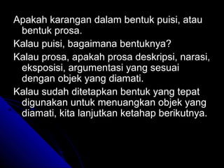 Apakah karangan dalam bentuk puisi, atau
 bentuk prosa.
Kalau puisi, bagaimana bentuknya?
Kalau prosa, apakah prosa deskripsi, narasi,
 eksposisi, argumentasi yang sesuai
 dengan objek yang diamati.
Kalau sudah ditetapkan bentuk yang tepat
 digunakan untuk menuangkan objek yang
 diamati, kita lanjutkan ketahap berikutnya.
 