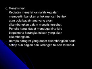 c. Menafsirkan.
   Kegiatan menafsirkan ialah kegiatan
   mempertimbangkan untuk mencari bentuk
   atau pola bagaimana yang akan
   dikembangkan dalam menulis tersebut.
   Penulis harus dapat menduga kirta-kira
   bagaimana kerangka tulisan yang akan
   dikembangkan.
   Berapa paragraf yang dapat dikembangkan pada
   setiap sub bagian dari kerangka tulisan tersebut.
 
