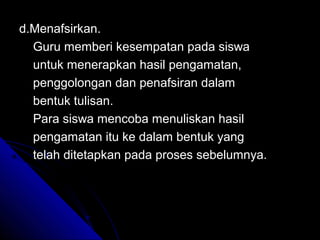 d.Menafsirkan.
  Guru memberi kesempatan pada siswa
  untuk menerapkan hasil pengamatan,
  penggolongan dan penafsiran dalam
  bentuk tulisan.
  Para siswa mencoba menuliskan hasil
  pengamatan itu ke dalam bentuk yang
  telah ditetapkan pada proses sebelumnya.
 