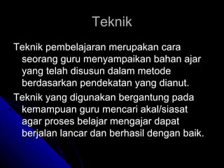 Teknik
Teknik pembelajaran merupakan cara
 seorang guru menyampaikan bahan ajar
 yang telah disusun dalam metode
 berdasarkan pendekatan yang dianut.
Teknik yang digunakan bergantung pada
 kemampuan guru mencari akal/siasat
 agar proses belajar mengajar dapat
 berjalan lancar dan berhasil dengan baik.
 