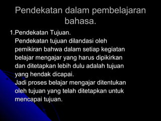Pendekatan dalam pembelajaran
            bahasa.
1.Pendekatan Tujuan.
  Pendekatan tujuan dilandasi oleh
  pemikiran bahwa dalam setiap kegiatan
  belajar mengajar yang harus dipikirkan
  dan ditetapkan lebih dulu adalah tujuan
  yang hendak dicapai.
  Jadi proses belajar mengajar ditentukan
  oleh tujuan yang telah ditetapkan untuk
  mencapai tujuan.
 
