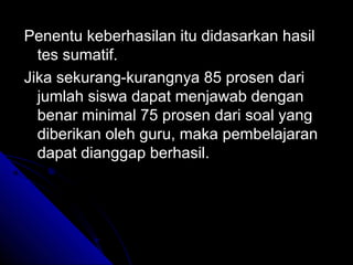 Penentu keberhasilan itu didasarkan hasil
  tes sumatif.
Jika sekurang-kurangnya 85 prosen dari
  jumlah siswa dapat menjawab dengan
  benar minimal 75 prosen dari soal yang
  diberikan oleh guru, maka pembelajaran
  dapat dianggap berhasil.
 