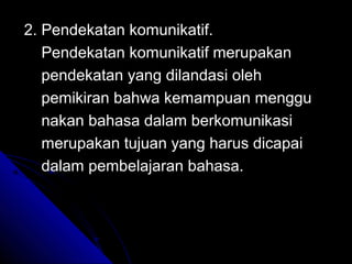 2. Pendekatan komunikatif.
   Pendekatan komunikatif merupakan
   pendekatan yang dilandasi oleh
   pemikiran bahwa kemampuan menggu
   nakan bahasa dalam berkomunikasi
   merupakan tujuan yang harus dicapai
   dalam pembelajaran bahasa.
 