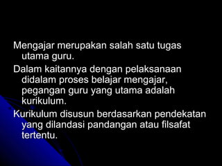 Mengajar merupakan salah satu tugas
 utama guru.
Dalam kaitannya dengan pelaksanaan
 didalam proses belajar mengajar,
 pegangan guru yang utama adalah
 kurikulum.
Kurikulum disusun berdasarkan pendekatan
 yang dilandasi pandangan atau filsafat
 tertentu.
 