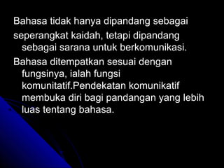Bahasa tidak hanya dipandang sebagai
seperangkat kaidah, tetapi dipandang
  sebagai sarana untuk berkomunikasi.
Bahasa ditempatkan sesuai dengan
  fungsinya, ialah fungsi
  komunitatif.Pendekatan komunikatif
  membuka diri bagi pandangan yang lebih
  luas tentang bahasa.
 