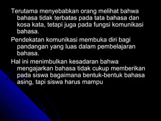 Terutama menyebabkan orang melihat bahwa
  bahasa tidak terbatas pada tata bahasa dan
  kosa kata, tetapi juga pada fungsi komunikasi
  bahasa.
Pendekatan komunikasi membuka diri bagi
  pandangan yang luas dalam pembelajaran
  bahasa.
Hal ini menimbulkan kesadaran bahwa
  mengajarkan bahasa tidak cukup memberikan
  pada siswa bagaimana bentuk-bentuk bahasa
  asing, tapi siswa harus mampu
 