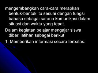 mengembangkan cara-cara merapkan
  bentuk-bentuk itu sesuai dengan fungsi
  bahasa sebagai sarana komunikasi dalam
  situasi dan waktu yang tepat.
Dalam kegiatan belajar mengajar siswa
  diberi latihan sebagai berikut
1. Memberikan informasi secara terbatas.
 