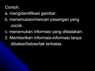 Contoh.
a. mengidentifikasi gambar.
b. menemukan/mencari pasangan yang
   cocok.
c. menemukan informasi yang ditiadakan.
2. Memberikan informasi-informasi tanpa
   dibatasi/bebas/tak terbatas.
 