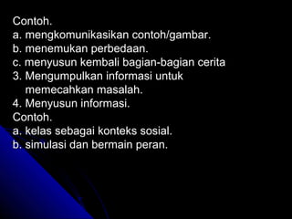 Contoh.
a. mengkomunikasikan contoh/gambar.
b. menemukan perbedaan.
c. menyusun kembali bagian-bagian cerita
3. Mengumpulkan informasi untuk
   memecahkan masalah.
4. Menyusun informasi.
Contoh.
a. kelas sebagai konteks sosial.
b. simulasi dan bermain peran.
 