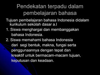 Pendekatan terpadu dalam
       pembelajaran bahasa
Tujuan pembelajaran bahasa Indonesia didalam
  kurikulum sekolah dasar a.l
1. Siswa menghargai dan membanggakan
   bahasa Indonesia.
2. Siswa memahami bahasa Indonesia
   dari segi bentuk, makna, fungsi serta
   penggunaannya dengan tepat dan
   kreaktif untuk bermacam-macam tujuan,
   keputusan dan keadaan.
 