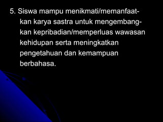 5. Siswa mampu menikmati/memanfaat-
   kan karya sastra untuk mengembang-
   kan kepribadian/memperluas wawasan
   kehidupan serta meningkatkan
   pengetahuan dan kemampuan
   berbahasa.
 