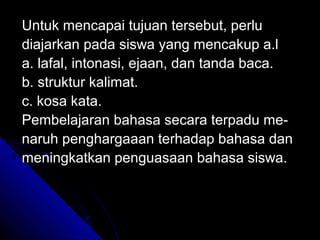 Untuk mencapai tujuan tersebut, perlu
diajarkan pada siswa yang mencakup a.l
a. lafal, intonasi, ejaan, dan tanda baca.
b. struktur kalimat.
c. kosa kata.
Pembelajaran bahasa secara terpadu me-
naruh penghargaaan terhadap bahasa dan
meningkatkan penguasaan bahasa siswa.
 