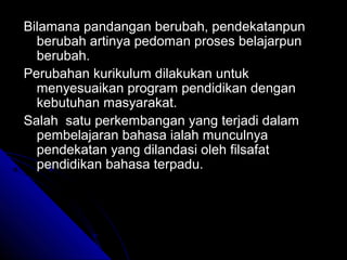 Bilamana pandangan berubah, pendekatanpun
  berubah artinya pedoman proses belajarpun
  berubah.
Perubahan kurikulum dilakukan untuk
  menyesuaikan program pendidikan dengan
  kebutuhan masyarakat.
Salah satu perkembangan yang terjadi dalam
  pembelajaran bahasa ialah munculnya
  pendekatan yang dilandasi oleh filsafat
  pendidikan bahasa terpadu.
 