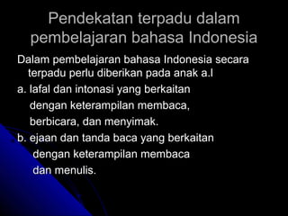Pendekatan terpadu dalam
  pembelajaran bahasa Indonesia
Dalam pembelajaran bahasa Indonesia secara
  terpadu perlu diberikan pada anak a.l
a. lafal dan intonasi yang berkaitan
   dengan keterampilan membaca,
   berbicara, dan menyimak.
b. ejaan dan tanda baca yang berkaitan
    dengan keterampilan membaca
    dan menulis.
 