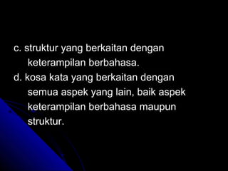c. struktur yang berkaitan dengan
    keterampilan berbahasa.
d. kosa kata yang berkaitan dengan
    semua aspek yang lain, baik aspek
    keterampilan berbahasa maupun
    struktur.
 