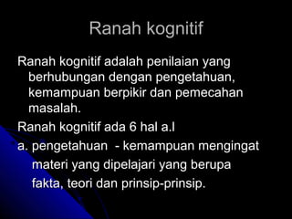 Ranah kognitif
Ranah kognitif adalah penilaian yang
  berhubungan dengan pengetahuan,
  kemampuan berpikir dan pemecahan
  masalah.
Ranah kognitif ada 6 hal a.l
a. pengetahuan - kemampuan mengingat
   materi yang dipelajari yang berupa
   fakta, teori dan prinsip-prinsip.
 