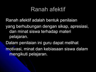 Ranah afektif
Ranah afektif adalah bentuk penilaian
yang berhubungan dengan sikap, apresiasi,
  dan minat siswa terhadap materi
  pelajaran.
Dalam penilaian ini guru dapat melihat
motivasi, minat dan kebiasaan siswa dalam
  mengikuti pelajaran.
 