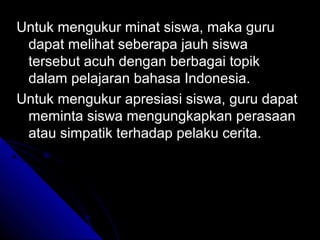 Untuk mengukur minat siswa, maka guru
 dapat melihat seberapa jauh siswa
 tersebut acuh dengan berbagai topik
 dalam pelajaran bahasa Indonesia.
Untuk mengukur apresiasi siswa, guru dapat
 meminta siswa mengungkapkan perasaan
 atau simpatik terhadap pelaku cerita.
 