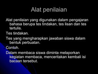 Alat penilaian
Alat penilaian yang digunakan dalam pengajaran
  bahasa berupa tes tindakan, tes lisan dan tes
  tertulis.
Tes tindakan.
Tes yang mengharapkan jawaban siswa dalam
  bentuk perbuatan.
Contoh.
Dalam membaca siswa diminta melaporkan
  kegiatan membaca, menceritakan kembali isi
  bacaan tersebut.
 