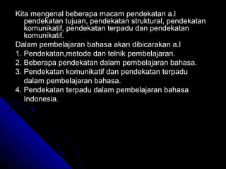 Kita mengenal beberapa macam pendekatan a.l
   pendekatan tujuan, pendekatan struktural, pendekatan
   komunikatif, pendekatan terpadu dan pendekatan
   komunikatif.
Dalam pembelajaran bahasa akan dibicarakan a.l
1. Pendekatan,metode dan telnik pembelajaran.
2. Beberapa pendekatan dalam pembelajaran bahasa.
3. Pendekatan komunikatif dan pendekatan terpadu
   dalam pembelajaran bahasa.
4. Pendekatan terpadu dalam pembelajaran bahasa
   Indonesia.
 