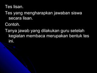 Tes lisan.
Tes yang mengharapkan jawaban siswa
 secara lisan.
Contoh.
Tanya jawab yang dilakukan guru setelah
 kegiatan membaca merupakan bentuk tes
 ini.
 