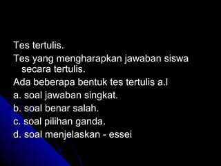 Tes tertulis.
Tes yang mengharapkan jawaban siswa
  secara tertulis.
Ada beberapa bentuk tes tertulis a.l
a. soal jawaban singkat.
b. soal benar salah.
c. soal pilihan ganda.
d. soal menjelaskan - essei
 