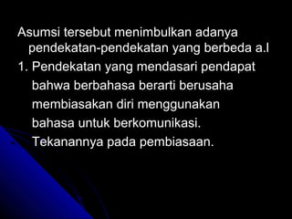 Asumsi tersebut menimbulkan adanya
  pendekatan-pendekatan yang berbeda a.l
1. Pendekatan yang mendasari pendapat
   bahwa berbahasa berarti berusaha
   membiasakan diri menggunakan
   bahasa untuk berkomunikasi.
   Tekanannya pada pembiasaan.
 