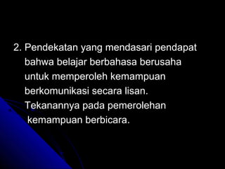 2. Pendekatan yang mendasari pendapat
   bahwa belajar berbahasa berusaha
   untuk memperoleh kemampuan
   berkomunikasi secara lisan.
   Tekanannya pada pemerolehan
   kemampuan berbicara.
 