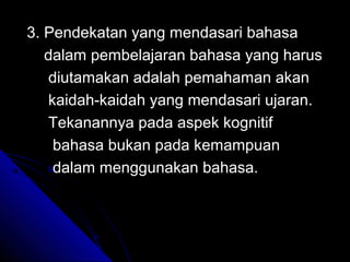 3. Pendekatan yang mendasari bahasa
   dalam pembelajaran bahasa yang harus
   diutamakan adalah pemahaman akan
   kaidah-kaidah yang mendasari ujaran.
   Tekanannya pada aspek kognitif
    bahasa bukan pada kemampuan
    dalam menggunakan bahasa.
 