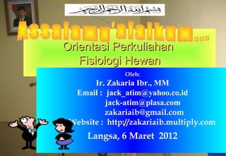 Orientasi Perkuliahan
   Fisiologi Hewan
               Oleh:
       Ir. Zakaria Ibr., MM
  Email : jack_atim@yahoo.co.id
           jack-atim@plasa.com
          zakariaib@gmail.com
 Website : http://zakariaib.multiply.com
     Langsa, 6 Maret 2012
 