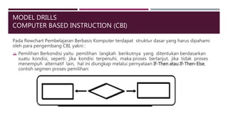 MODEL DRILLS
COMPUTER BASED INSTRUCTION (CBI)
Pada flowchart Pembelajaran Berbasis Komputer terdapat struktur dasar yang harus dipahami
oleh para pengembang CBI, yakni :
 Pemilihan Berkondisi yaitu pemilihan langkah berikutnya yang ditentukan berdasarkan
suatu kondisi, seperti: jika kondisi terpenuhi, maka proses berlanjut, jika tidak proses
menempuh alternatif lain, hal ini diungkap melalui pernyataan If-Then atau If-Then-Else,
contoh segmen proses pemilihan:
 