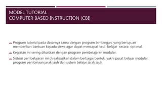 MODEL TUTORIAL
COMPUTER BASED INSTRUCTION (CBI)
 Program tutorial pada dasarnya sama dengan program bimbingan, yang bertujuan
memberikan bantuan kepada siswa agar dapat mencapai hasil belajar secara optimal.
 Kegiatan ini sering dikaitkan dengan program pembelajaran modular.
 Sistem pembelajaran ini direalisasikan dalam berbagai bentuk, yakni pusat belajar modular,
program pembinaan jarak jauh dan sistem belajar jarak jauh
 