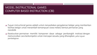 MODEL INSTRUCTIONAL GAMES
COMPUTER BASED INSTRUCTION (CBI)
 Tujuan instructional games adalah untuk menyediakan pengalaman belajar yang memberikan
fasilitas belajar untuk menambah kemampuan siswa melalui bentuk permainan yang
mendidik
 Keseluruhan permainan memiliki komponen dasar sebagai pembangkit motivasi dengan
memunculkan cara berkompetisi untuk mencapai sesuatu yang diharapkan, yaitu tujuan
pembelajaran.
 