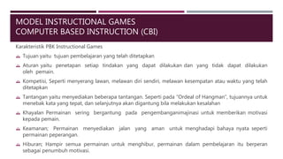 MODEL INSTRUCTIONAL GAMES
COMPUTER BASED INSTRUCTION (CBI)
Karakteristik PBK Instructional Games
 Tujuan yaitu tujuan pembelajaran yang telah ditetapkan
 Aturan yaitu penetapan setiap tindakan yang dapat dilakukan dan yang tidak dapat dilakukan
oleh pemain.
 Kompetisi, Seperti menyerang lawan, melawan diri sendiri, melawan kesempatan atau waktu yang telah
ditetapkan
 Tantangan yaitu menyediakan beberapa tantangan. Seperti pada “Ordeal of Hangman”, tujuannya untuk
menebak kata yang tepat, dan selanjutnya akan digantung bila melakukan kesalahan
 Khayalan Permainan sering bergantung pada pengembanganimajinasi untuk memberikan motivasi
kepada pemain.
 Keamanan; Permainan menyediakan jalan yang aman untuk menghadapi bahaya nyata seperti
permainan peperangan.
 Hiburan; Hampir semua permainan untuk menghibur, permainan dalam pembelajaran itu berperan
sebagai penumbuh motivasi.
 