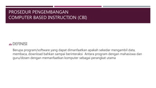 PROSEDUR PENGEMBANGAN
COMPUTER BASED INSTRUCTION (CBI)
DEFINISI
Berupa program/software yang dapat dimanfaatkan apakah sekedar mengambil data,
membaca, download bahkan sampai berinteraksi Antara program dengan mahasiswa dan
guru/dosen dengan memanfaatkan komputer sebagai perangkat utama
 