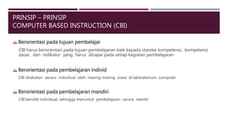 PRINSIP – PRINSIP
COMPUTER BASED INSTRUCTION (CBI)
 Berorientasi pada tujuan pembelajar
CBI harus berorientasi pada tujuan pembelajaran baik kepada standar kompetensi, kompetensi
dasar, dan indikator yang harus dicapai pada setiap kegiatan pembelajaran
 Berorientasi pada pembelajaran individ
CBI dilakukan secara individual oleh masing-masing siswa di laboratorium computer
 Berorientasi pada pembelajaran mandiri
CBI bersifat individual, sehingga menuntut pembelajaran secara mandir
 